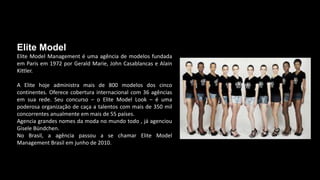 Elite Model
Elite Model Management é uma agência de modelos fundada
em Paris em 1972 por Gerald Marie, John Casablancas e Alain
Kittler.
A Elite hoje administra mais de 800 modelos dos cinco
continentes. Oferece cobertura internacional com 36 agências
em sua rede. Seu concurso – o Elite Model Look – é uma
poderosa organização de caça a talentos com mais de 350 mil
concorrentes anualmente em mais de 55 países.
Agencia grandes nomes da moda no mundo todo , já agenciou
Gisele Bündchen.
No Brasil, a agência passou a se chamar Elite Model
Management Brasil em junho de 2010.
 