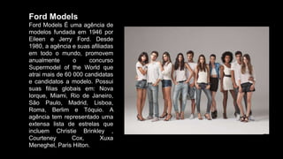 Ford Models
Ford Models É uma agência de
modelos fundada em 1946 por
Eileen e Jerry Ford. Desde
1980, a agência e suas afiliadas
em todo o mundo, promovem
anualmente o concurso
Supermodel of the World que
atrai mais de 60 000 candidatas
e candidatos a modelo. Possui
suas filias globais em: Nova
Iorque, Miami, Rio de Janeiro,
São Paulo, Madrid, Lisboa,
Roma, Berlim e Tóquio. A
agência tem representado uma
extensa lista de estrelas que
incluem Christie Brinkley ,
Courteney Cox, Xuxa
Meneghel, Paris Hilton.
 