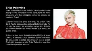 Erika Palomino
Erika Palomino (Rio de Janeiro, 19 de novembro de
1967) é uma jornalista e uma consultora de moda
brasileira, um dos principais nomes do circuito da
moda no Brasil.
Durante dezessete anos trabalhou no jornal Folha
de S. Paulo, assinando a coluna Noite Ilustrada. No
circuito da moda, foi a criadora do projeto Atitude,
do caderno Moda e da revista Moda, que editou por
quatro anos.
Autora de dois livros, Babado Forte (1999) e A Moda
(2001), a jornalista atua também como consultora
de tendências e realiza palestras em todo o Brasil.
Em 2001, inaugura o site Erika Palomino, que tem
como foco principal a moda.
 