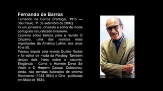 Fernando de Barros
Fernando de Barros (Portugal, 1915 —
São Paulo, 11 de setembro de 2002)
foi um jornalista, cineasta e editor de moda
português naturalizado brasileiro.
Escrevia sobre beleza para a revista O
Cruzeiro, uma das revistas mais
importantes da América Latina, nos anos
40 e 50.
Passou depois pela revista Quatro Rodas
e foi editor de moda da Playboy. Também
lançou dois livros sobre o assunto:
Elegância - Como o Homem Deve Se
Vestir e O Homem Casual. Colaborou,
ainda, nas revistas ilustradas de cinema
Movimento (1933-1934) e Cine publicada
em Maio de 1934.
 