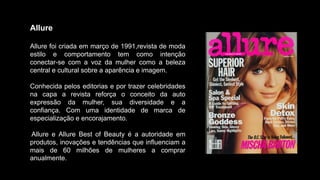 Allure
Allure foi criada em março de 1991,revista de moda
estilo e comportamento tem como intenção
conectar-se com a voz da mulher como a beleza
central e cultural sobre a aparência e imagem.
Conhecida pelos editorias e por trazer celebridades
na capa a revista reforça o conceito da auto
expressão da mulher, sua diversidade e a
confiança. Com uma identidade de marca de
especialização e encorajamento.
Allure e Allure Best of Beauty é a autoridade em
produtos, inovações e tendências que influenciam a
mais de 60 milhões de mulheres a comprar
anualmente.
 
