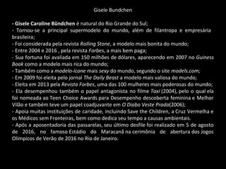 Gisele Bundchen
- Gisele Caroline Bündchen é natural do Rio Grande do Sul;
- Tornou-se a principal supermodelo do mundo, além de filantropa e empresária
brasileira;
- Foi considerada pela revista Rolling Stone, a modelo mais bonita do mundo;
- Entre 2004 e 2016 , pela revista Forbes, a mais bem paga;
- Sua fortuna foi avaliada em 150 milhões de dólares, aparecendo em 2007 no Guiness
Book como a modelo mais rica do mundo;
- Também como a modelo-ícone mais sexy do mundo, segundo o site models.com;
- Em 2009 foi eleita pelo jornal The Daily Beast a modelo mais valiosa do mundo;
- Eleita em 2013 pela Revista Forbes, uma das 100 mulheres mais poderosas do mundo;
- Ela desempenhou também o papel antagonista no filme Taxi (2004), pelo o qual ela
foi nomeada ao Teen Choice Awards para Desempenho descoberta feminina e Melhor
Vilão e também teve um papel coadjuvante em O Diabo Veste Prada(2006);
- Apoia muitas instituições de caridade, incluindo Save the Children, a Cruz Vermelha e
os Médicos sem Fronteiras, bem como dedica seu tempo a causas ambientais.
- Após a aposentadoria das passarelas, seu último desfile foi realizado em 5 de agosto
de 2016, no famoso Estádio do Maracanã na cerimônia de abertura dos Jogos
Olímpicos de Verão de 2016 no Rio de Janeiro.
 
