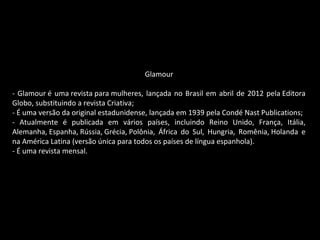 Glamour
- Glamour é uma revista para mulheres, lançada no Brasil em abril de 2012 pela Editora
Globo, substituindo a revista Criativa;
- É uma versão da original estadunidense, lançada em 1939 pela Condé Nast Publications;
- Atualmente é publicada em vários países, incluindo Reino Unido, França, Itália,
Alemanha, Espanha, Rússia, Grécia, Polônia, África do Sul, Hungria, Romênia, Holanda e
na América Latina (versão única para todos os países de língua espanhola).
- É uma revista mensal.
 