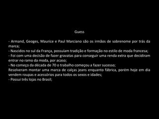 Guess
- Armand, Geoges, Maurice e Paul Marciano são os irmãos de sobrenome por trás da
marca;
- Nascidos no sul da França, possuíam tradição e formação no estilo de moda francesa;
- Foi com uma decisão de fazer gravatas para conseguir uma renda extra que decidiram
entrar no ramo da moda, por acaso;
- No começo da década de 70 o trabalho começou a fazer sucesso;
Resolveram montar uma marca de calças jeans enquanto fábrica, porém hoje em dia
vendem roupas e acessórios para todos os sexos e idades;
- Possui três lojas no Brasil;
 