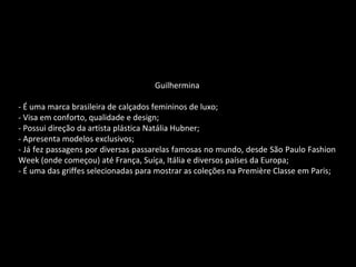 Guilhermina
- É uma marca brasileira de calçados femininos de luxo;
- Visa em conforto, qualidade e design;
- Possui direção da artista plástica Natália Hubner;
- Apresenta modelos exclusivos;
- Já fez passagens por diversas passarelas famosas no mundo, desde São Paulo Fashion
Week (onde começou) até França, Suíça, Itália e diversos países da Europa;
- É uma das griffes selecionadas para mostrar as coleções na Première Classe em Paris;
 