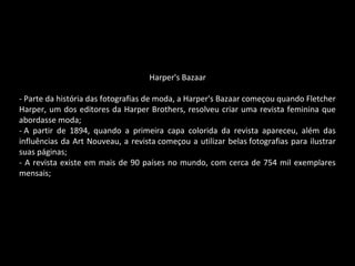 Harper's Bazaar
- Parte da história das fotografias de moda, a Harper's Bazaar começou quando Fletcher
Harper, um dos editores da Harper Brothers, resolveu criar uma revista feminina que
abordasse moda;
- A partir de 1894, quando a primeira capa colorida da revista apareceu, além das
influências da Art Nouveau, a revista começou a utilizar belas fotografias para ilustrar
suas páginas;
- A revista existe em mais de 90 países no mundo, com cerca de 754 mil exemplares
mensais;
 