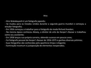 Hiro
- Hiro Wakabayashi é um fotógrafo japonês;
- Se mudou para os Estados Unidos durante a segunda guerra mundial e começou a
estudar fotografia;
- Em 1956 começou a trabalhar para o fotógrafo de moda Richard Avedon;
- Na mesma época conheceu Alexey, o diretor de arte da Harper's Bazaar e trabalhou
como seu assistente;
- Em 1958 lançou sua própria carreira, obtendo sucesso em poucos anos;
- Foi fotógrafo pessoal da Harper's Bazaar de 1956-1975 e ganhou diversos prêmios;
- Suas fotografias são conhecidas pela aparência limpa e elegante;
- Iluminação incomum e justaposição de elementos inesperados;
 