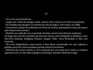 i-D
- i-D é uma revista britânica;
- Surgiu com a ideia de divulgar moda, música, arte e cultura com foco na juventude;
- Foi fundada pelo designer e ex diretor de arte da Vogue, Terry Jones, em 1980;
- Sua primeira edição foi publicada em forma de fanzine, grampeado à mão, pós passar
pela máquina de escrever;
- Mantém seu estilo de rua e juventude até hoje, mesmo com diversas mudanças;
Ao longo dos anos foi reveladora de diversos nomes, como fotógrafos e diretores, entre
eles Chris Dowling, Wolfgang Tillmans, Juergen Teller, Terry Richardson e Ellen von
Unwerth;
- No início fotografavam jovens punks e New Wave encontrados em ruas inglesas e
pedidos para ficar contra qualquer parede próxima em branco;
- Diferente das outras revistas, a i-D é conhecida por uma capa única: todos os modelos
aparecem com um dos olhos tapados ou fechados, fazendo referência à logo;
 