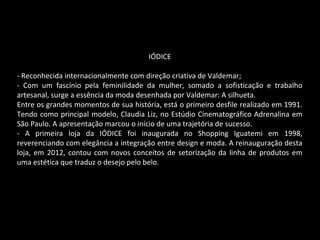 IÓDICE
- Reconhecida internacionalmente com direção criativa de Valdemar;
- Com um fascínio pela feminilidade da mulher, somado a sofisticação e trabalho
artesanal, surge a essência da moda desenhada por Valdemar: A silhueta.
Entre os grandes momentos de sua história, está o primeiro desfile realizado em 1991.
Tendo como principal modelo, Claudia Liz, no Estúdio Cinematográfico Adrenalina em
São Paulo. A apresentação marcou o início de uma trajetória de sucesso.
- A primeira loja da IÓDICE foi inaugurada no Shopping Iguatemi em 1998,
reverenciando com elegância a integração entre design e moda. A reinauguração desta
loja, em 2012, contou com novos conceitos de setorização da linha de produtos em
uma estética que traduz o desejo pelo belo.
 