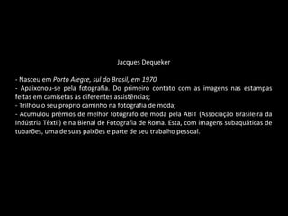 Jacques Dequeker
- Nasceu em Porto Alegre, sul do Brasil, em 1970
- Apaixonou-se pela fotografia. Do primeiro contato com as imagens nas estampas
feitas em camisetas às diferentes assistências;
- Trilhou o seu próprio caminho na fotografia de moda;
- Acumulou prêmios de melhor fotógrafo de moda pela ABIT (Associação Brasileira da
Indústria Têxtil) e na Bienal de Fotografia de Roma. Esta, com imagens subaquáticas de
tubarões, uma de suas paixões e parte de seu trabalho pessoal.
 