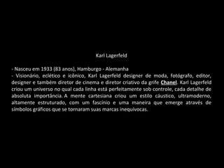 Karl Lagerfeld
- Nasceu em 1933 (83 anos), Hamburgo - Alemanha
- Visionário, eclético e icônico, Karl Lagerfeld designer de moda, fotógrafo, editor,
designer e também diretor de cinema e diretor criativo da grife Chanel. Karl Lagerfeld
criou um universo no qual cada linha está perfeitamente sob controle, cada detalhe de
absoluta importância. A mente cartesiana criou um estilo cáustico, ultramoderno,
altamente estruturado, com um fascínio e uma maneira que emerge através de
símbolos gráficos que se tornaram suas marcas inequívocas.
 