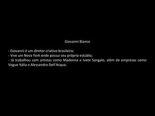 Giovanni Bianco
- Giovanni é um diretor criativo brasileiro;
- Vive um Nova York onde possui seu próprio estúdio;
- Já trabalhou com artistas como Madonna e Ivete Sangalo, além de empresas como
Vogue Itália e Alessandro Dell'Acqua;
 