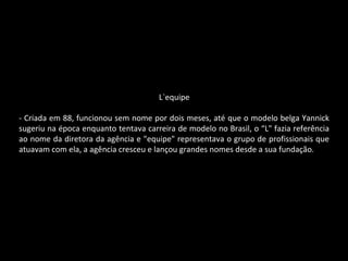 L`equipe
- Criada em 88, funcionou sem nome por dois meses, até que o modelo belga Yannick
sugeriu na época enquanto tentava carreira de modelo no Brasil, o “L" fazia referência
ao nome da diretora da agência e "equipe" representava o grupo de profissionais que
atuavam com ela, a agência cresceu e lançou grandes nomes desde a sua fundação.
 