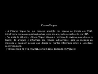 L`uomo Vougue
- A L'Uomo Vogue fez sua primeira aparição nas bancas de jornais em 1968,
inicialmente como uma publicação duas vezes por ano, indo mensalmente em 1975.
- Por mais de 40 anos, L'Uomo Vogue liderou o mercado de revistas masculinas em
termos de prestígio e influência. Um recurso indispensável para os iniciados da
indústria e qualquer pessoa que deseja se manter informado sobre a sociedade
contemporânea.
- Fez sua estréia na web em 2011, com um canal dedicado em Vogue.it.
 