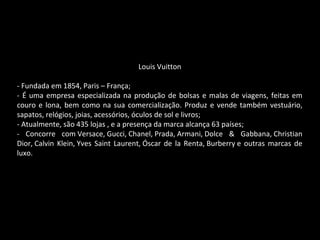 Louis Vuitton
- Fundada em 1854, Paris – França;
- É uma empresa especializada na produção de bolsas e malas de viagens, feitas em
couro e lona, bem como na sua comercialização. Produz e vende também vestuário,
sapatos, relógios, joias, acessórios, óculos de sol e livros;
- Atualmente, são 435 lojas , e a presença da marca alcança 63 países;
- Concorre com Versace, Gucci, Chanel, Prada, Armani, Dolce & Gabbana, Christian
Dior, Calvin Klein, Yves Saint Laurent, Óscar de la Renta, Burberry e outras marcas de
luxo.
 
