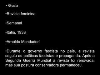 • Grazia
•Revista feminina
•Semanal
•Itália, 1938
•Arnoldo Mondadori
•Durante o governo fascista no país, a revista
seguiu as políticas fascistas e propaganda. Após a
Segunda Guerra Mundial a revista foi renovada,
mas sua postura conservadora permaneceu.
 