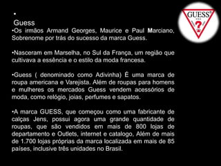 •
Guess
•Os irmãos Armand Georges, Maurice e Paul Marciano,
Sobrenome por trás do sucesso da marca Guess.
•Nasceram em Marselha, no Sul da França, um região que
cultivava a essência e o estilo da moda francesa.
•Guess ( denominado como Adivinha) É uma marca de
roupa americana e Varejista. Além de roupas para homens
e mulheres os mercados Guess vendem acessórios de
moda, como relógio, joias, perfumes e sapatos.
•A marca GUESS, que começou como uma fabricante de
calças Jens, possui agora uma grande quantidade de
roupas, que são vendidos em mais de 800 lojas de
departamento e Outlets, internet e catalogo, Além de mais
de 1.700 lojas próprias da marca localizada em mais de 85
países, inclusive três unidades no Brasil.
 
