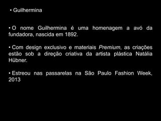 • Guilhermina
• O nome Guilhermina é uma homenagem a avó da
fundadora, nascida em 1892.
• Com design exclusivo e materiais Premium, as criações
estão sob a direção criativa da artista plástica Natália
Hübner.
• Estreou nas passarelas na São Paulo Fashion Week,
2013
 