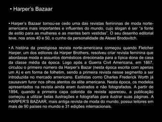 • Harper’s Bazaar
• Harper’s Bazaar tornou-se cedo uma das revistas femininas de moda norte-
americana mais importantes e influentes do mundo, cujo slogan é ser “a fonte
de estilo para as mulheres e as mentes bem vestidas”. O seu desenho editorial
teve, nos anos 40 e 50, o cunho da personalidade de Alexei Brodovitch.
• A história da prestigiosa revista norte-americana começou quando Fletcher
Harper, um dos editores da Harper Brothers, resolveu criar revista feminina que
abordasse moda e assuntos domésticos direcionada para a típica dona de casa
da classe média da época. Logo após a Guerra Civil Americana, em 1867,
circulou o primeiro número da Harper’s Bazar (nesta época escrita com apenas
um A) e em forma de folhetim, sendo a primeira revista nesse segmento a ser
introduzida no mercado americano. Estilistas como Charles Frederick Worth já
causavam furor nos olhos atentos da elite americana. Nesta época, os modelos
apresentados na revista ainda eram ilustrados e não fotografados. A partir de
1894, quando a primeira capa colorida da revista apareceu, a publicação
começou a utilizar belas ilustrações e fotografias para ilustrar suas páginas. A
HARPER’S BAZAAR, mais antiga revista de moda do mundo, possui leitores em
mais de 90 países no mundo e 31 edições internacionais.
 