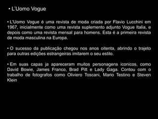 • L’Uomo Vogue
• L'Uomo Vogue é uma revista de moda criada por Flavio Lucchini em
1967, inicialmente como uma revista suplemento adjunto Vogue Italia, e
depois como uma revista mensal para homens. Esta é a primeira revista
de moda masculina na Europa.
• O sucesso da publicação chegou nos anos oitenta, abrindo o trajeto
para outras edições estrangeiras imitarem o seu estilo.
• Em suas capas ja apareceram muitos personagens iconicos, como
David Bowie, James Franco, Brad Pitt e Lady Gaga. Contou com o
trabalho de fotografos como Oliviero Toscani, Mario Testino e Steven
Klein
 