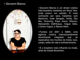• Giovanni Bianco é um diretor criativo
ítalo-brasileiro residente em Nova York,
onde possui um estúdio. É mais
conhecido por seus trabalhos com
Madonna, Ivete Sangalo, Anitta, Miu
Miu, Givenchy, Pepe Jeans, Missoni,
Alessandro Dell'Acqua, Vogue Italia,
L'Uomo Vogue, e Steven Klein.
• Fundou em 2001 a GB65, uma
agência criativa internacionalmente
reconhecida integrada que se
especializa nos mundos da moda, luxo,
varejo, estilo de vida e entretenimento.
• É o brasileiro mais influente na moda,
atrás de Gisele Bundchen.
• Giovanni Bianco
 