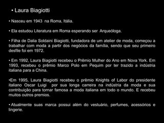 • Laura Biagiotti
• Nasceu em 1943 na Roma, Itália.
• Ela estudou Literatura em Roma esperando ser Arqueóloga.
• Filha de Dalia Soldaini Biagiotti, fundadora de um atelier de moda, começou a
trabalhar com moda a partir dos negócios da família, sendo que seu primeiro
desfile foi em 1972.
• Em 1992, Laura Biagiotti recebeu o Prêmio Mulher do Ano em Nova York. Em
1993, recebeu o prêmio Marco Polo em Pequim por ter trazido a indústria
italiana para a China.
•Em 1995, Laura Biagiotti recebeu o prêmio Knights of Labor do presidente
italiano Oscar Luigi por sua longa carreira na indústria da moda e sua
contribuição para tornar famosa a moda italiana em todo o mundo. E recebeu
muitos outros premios.
• Atualmente suas marca possui além do vestuário, perfumes, acessórios e
lingerie.
 