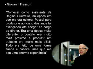 • Giovanni Frasson
"Comecei como assistente da
Regina Guerreiro, na época em
que ela era editora. Passei para
produtor e ao longo dos anos fui
avançando até chegar ao cargo
de diretor. Era uma época muito
diferente, o contato era muito
mais próximo e produzir um
trabalho era muito mais dificil.
Tudo era feito de uma forma
suada e caseira, mas que me
deu uma enorme experiência"
 