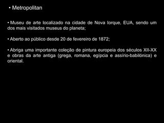 • Metropolitan
• Museu de arte localizado na cidade de Nova Iorque, EUA, sendo um
dos mais visitados museus do planeta;
• Aberto ao público desde 20 de fevereiro de 1872;
• Abriga uma importante coleção de pintura europeia dos séculos XII-XX
e obras da arte antiga (grega, romana, egípcia e assírio-babilónica) e
oriental.
 