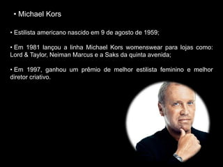 • Michael Kors
• Estilista americano nascido em 9 de agosto de 1959;
• Em 1981 lançou a linha Michael Kors womenswear para lojas como:
Lord & Taylor, Neiman Marcus e a Saks da quinta avenida;
• Em 1997, ganhou um prêmio de melhor estilista feminino e melhor
diretor criativo.
 