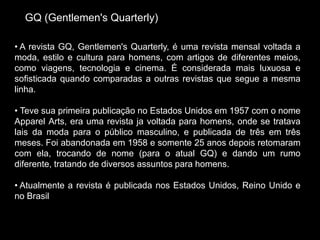 GQ (Gentlemen's Quarterly)
• A revista GQ, Gentlemen's Quarterly, é uma revista mensal voltada a
moda, estilo e cultura para homens, com artigos de diferentes meios,
como viagens, tecnologia e cinema. É considerada mais luxuosa e
sofisticada quando comparadas a outras revistas que segue a mesma
linha.
• Teve sua primeira publicação no Estados Unidos em 1957 com o nome
Apparel Arts, era uma revista ja voltada para homens, onde se tratava
lais da moda para o público masculino, e publicada de três em três
meses. Foi abandonada em 1958 e somente 25 anos depois retomaram
com ela, trocando de nome (para o atual GQ) e dando um rumo
diferente, tratando de diversos assuntos para homens.
• Atualmente a revista é publicada nos Estados Unidos, Reino Unido e
no Brasil
 