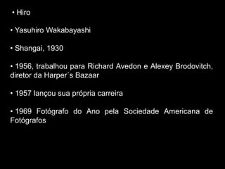 • Hiro
• Yasuhiro Wakabayashi
• Shangai, 1930
• 1956, trabalhou para Richard Avedon e Alexey Brodovitch,
diretor da Harper´s Bazaar
• 1957 lançou sua própria carreira
• 1969 Fotógrafo do Ano pela Sociedade Americana de
Fotógrafos
 