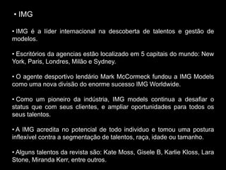 • IMG
• IMG é a líder internacional na descoberta de talentos e gestão de
modelos.
• Escritórios da agencias estão localizado em 5 capitais do mundo: New
York, Paris, Londres, Milão e Sydney.
• O agente desportivo lendário Mark McCormeck fundou a IMG Models
como uma nova divisão do enorme sucesso IMG Worldwide.
• Como um pioneiro da indústria, IMG models continua a desafiar o
status que com seus clientes, e ampliar oportunidades para todos os
seus talentos.
• A IMG acredita no potencial de todo individuo e tomou uma postura
inflexível contra a segmentação de talentos, raça, idade ou tamanho.
• Alguns talentos da revista são: Kate Moss, Gisele B, Karlie Kloss, Lara
Stone, Miranda Kerr, entre outros.
 