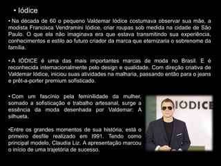 • Iódice
• Na década de 60 o pequeno Valdemar Iódice costumava observar sua mãe, a
modista Francisca Vendramini Iódice, criar roupas sob medida na cidade de São
Paulo. O que ela não imaginava era que estava transmitindo sua experiência,
conhecimentos e estilo ao futuro criador da marca que eternizaria o sobrenome da
família.
• A IÓDICE é uma das mais importantes marcas de moda no Brasil. E é
reconhecida internacionalmente pelo design e qualidade. Com direção criativa de
Valdemar Iódice, iniciou suas atividades na malharia, passando então para o jeans
e prêt-a-porter premium sofisticado.
• Com um fascínio pela feminilidade da mulher,
somado a sofisticação e trabalho artesanal, surge a
essência da moda desenhada por Valdemar: A
silhueta.
•Entre os grandes momentos de sua história, está o
primeiro desfile realizado em I991. Tendo como
principal modelo, Claudia Liz. A apresentação marcou
o início de uma trajetória de sucesso.
 