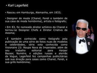 • Karl Lagerfeld
• Nasceu em Hamburgo, Alemanha, em 1933;
• Designer de moda (Chanel, Fendi e também de
sua casa de moda homônima), artista e fotógrafo;
• Em 83, foi nomeado diretor artístico da Chanel e
tornou-se Designer Chefe e Diretor Criativo da
mesma;
• É também conhecido como fotógrafo pela
publicação de uma série de fotos nuas de modelos
e celebridades, série esta conhecida como
Visionaire 23: Roupa Nova do Imperador, além de
seu trabalho editorial para Harper
Bazaar, Numéro, e edições russas e alemãs
da Vogue, Lagerfeld fez campanhas publicitárias
sob sua direção para casas como Chanel, Fendi, e
sua grife homônima;
 