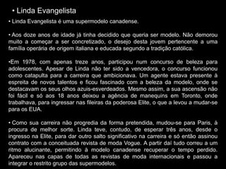 • Linda Evangelista
• Linda Evangelista é uma supermodelo canadense.
• Aos doze anos de idade já tinha decidido que queria ser modelo. Não demorou
muito a começar a ser concretizado, o desejo desta jovem pertencente a uma
família operária de origem italiana e educada segundo a tradição católica.
•Em 1978, com apenas treze anos, participou num concurso de beleza para
adolescentes. Apesar de Linda não ter sido a vencedora, o concurso funcionou
como catapulta para a carreira que ambicionava. Um agente estava presente à
espreita de novos talentos e ficou fascinado com a beleza da modelo, onde se
destacavam os seus olhos azuis-esverdeados. Mesmo assim, a sua ascensão não
foi fácil e só aos 18 anos deixou a agência de manequins em Toronto, onde
trabalhava, para ingressar nas fileiras da poderosa Elite, o que a levou a mudar-se
para os EUA.
• Como sua carreira não progredia da forma pretendida, mudou-se para Paris, à
procura de melhor sorte. Linda teve, contudo, de esperar três anos, desde o
ingresso na Elite, para dar outro salto significativo na carreira e só então assinou
contrato com a conceituada revista de moda Vogue. A partir daí tudo correu a um
ritmo alucinante, permitindo à modelo canadense recuperar o tempo perdido.
Apareceu nas capas de todas as revistas de moda internacionais e passou a
integrar o restrito grupo das supermodelos.
 