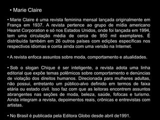 • Marie Claire
• Marie Claire é uma revista feminina mensal lançada originalmente em
França em 1937. A revista pertence ao grupo de mídia americano
Hearst Corporation e só nos Estados Unidos, onde foi lançada em 1994,
tem uma circulação média de cerca de 950 mil exemplares. É
distribuída também em 26 outros países com edições específicas nos
respectivos idiomas e conta ainda com uma versão na Internet.
• A revista enfoca assuntos sobre moda, comportamento e atualidades.
• Sob o slogan Chique é ser inteligente, a revista adota uma linha
editorial que expõe temas polêmicos sobre comportamento e denúncias
de violação dos direitos humanos. Direcionada para mulheres adultas,
não possui, entretanto um público-alvo definido em termos de faixa
etária ou estado civil. Isso faz com que as leitoras encontrem assuntos
abrangentes nas seções de moda, beleza, saúde, fofocas e turismo.
Ainda integram a revista, depoimentos reais, crônicas e entrevistas com
artistas.
• No Brasil é publicada pela Editora Globo desde abril de1991.
 