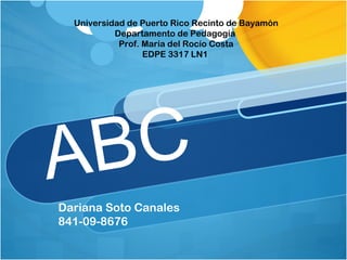 Universidad de Puerto Rico Recinto de Bayamón
           Departamento de Pedagogía
            Prof. María del Rocío Costa
                  EDPE 3317 LN1




A B C
Dariana Soto Canales
841-09-8676
 