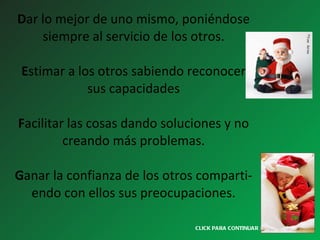 D ar lo mejor de uno mismo, poniéndose siempre al servicio de los otros.   E stimar a los otros sabiendo reconocer sus capacidades   F acilitar las cosas dando soluciones y no creando más problemas.   G anar la confianza de los otros comparti- endo con ellos sus preocupaciones. CLICK PARA CONTINUAR > 