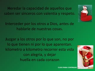 H eredar la capacidad de aquellos que saben ser sinceros con valentía y respeto.   I nterceder por los otros a Dios, antes de hablarle de nuestras cosas. J uzgar a los otros por lo que son, no por lo que tienen ni por lo que aparentan. kilometro a kilometro recorrer esta vida con alegria, y dejar huella en cada corazon CLICK PARA CONTINUAR > 