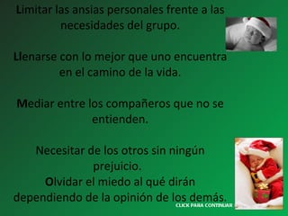 L imitar las ansias personales frente a las necesidades del grupo. Ll enarse con lo mejor que uno encuentra en el camino de la vida. M ediar entre los compañeros que no se entienden. Necesitar de los otros sin ningún prejuicio.   O lvidar el miedo al qué dirán dependiendo de la opinión de los demás. CLICK PARA CONTINUAR > 