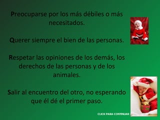 P reocuparse por los más débiles o más necesitados. Q uerer siempre el bien de las personas. R espetar las opiniones de los demás, los derechos de las personas y de los animales.   S alir al encuentro del otro, no esperando que él dé el primer paso. CLICK PARA CONTINUAR > 