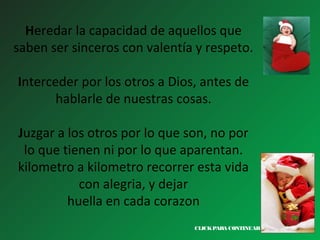 Heredar la capacidad de aquellos que
saben ser sinceros con valentía y respeto.
Interceder por los otros a Dios, antes de
hablarle de nuestras cosas.
Juzgar a los otros por lo que son, no por
lo que tienen ni por lo que aparentan.
kilometro a kilometro recorrer esta vida
con alegria, y dejar
huella en cada corazon
CLICK PARA CONTINUAR >

 