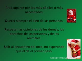 Preocuparse por los más débiles o más
necesitados.
Querer siempre el bien de las personas.
Respetar las opiniones de los demás, los
derechos de las personas y de los
animales.
Salir al encuentro del otro, no esperando
que él dé el primer paso.
CLICK PARA CONTINUAR >

 
