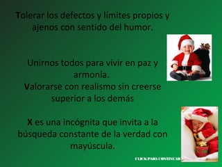 Tolerar los defectos y límites propios y
ajenos con sentido del humor.
Unirnos todos para vivir en paz y
armonía.
Valorarse con realismo sin creerse
superior a los demás
X es una incógnita que invita a la
búsqueda constante de la verdad con
mayúscula.
CLICK PARA CONTINUAR >

 