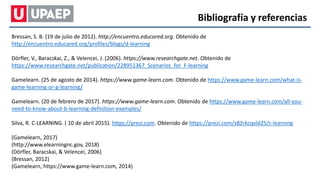 Bibliografía y referencias
Bressan, S. B. (19 de julio de 2012). http://encuentro.educared.org. Obtenido de
http://encuentro.educared.org/profiles/blogs/d-learning
Dörfler, V., Baracskai, Z., & Velencei, J. (2006). https://www.researchgate.net. Obtenido de
https://www.researchgate.net/publication/228951367_Scenarios_for_F-learning
Gamelearn. (25 de agosto de 2014). https://www.game-learn.com. Obtenido de https://www.game-learn.com/what-is-
game-learning-or-g-learning/
Gamelearn. (20 de febrero de 2017). https://www.game-learn.com. Obtenido de https://www.game-learn.com/all-you-
need-to-know-about-b-learning-definition-examples/
Silva, R. C-LEARNING. ( 10 de abril 2015). https://prezi.com. Obtenido de https://prezi.com/x82rkcqvld25/c-learning
(Gamelearn, 2017)
(http://www.elearningnc.gov, 2018)
(Dörfler, Baracskai, & Velencei, 2006)
(Bressan, 2012)
(Gamelearn, https://www.game-learn.com, 2014)
 