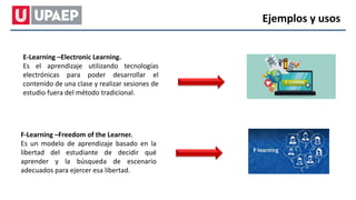 E-Learning –Electronic Learning.
Es el aprendizaje utilizando tecnologías
electrónicas para poder desarrollar el
contenido de una clase y realizar sesiones de
estudio fuera del método tradicional.
F-Learning –Freedom of the Learner.
Es un modelo de aprendizaje basado en la
libertad del estudiante de decidir qué
aprender y la búsqueda de escenario
adecuados para ejercer esa libertad.
Ejemplos y usos
 
