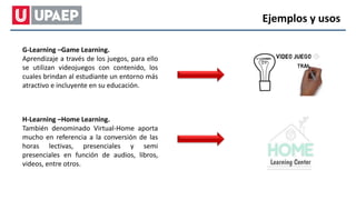 G-Learning –Game Learning.
Aprendizaje a través de los juegos, para ello
se utilizan videojuegos con contenido, los
cuales brindan al estudiante un entorno más
atractivo e incluyente en su educación.
H-Learning –Home Learning.
También denominado Virtual-Home aporta
mucho en referencia a la conversión de las
horas lectivas, presenciales y semi
presenciales en función de audios, libros,
videos, entre otros.
Ejemplos y usos
 