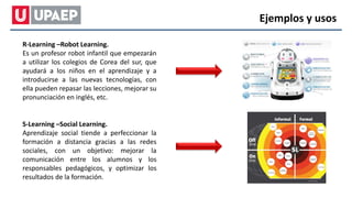 R-Learning –Robot Learning.
Es un profesor robot infantil que empezarán
a utilizar los colegios de Corea del sur, que
ayudará a los niños en el aprendizaje y a
introducirse a las nuevas tecnologías, con
ella pueden repasar las lecciones, mejorar su
pronunciación en inglés, etc.
S-Learning –Social Learning.
Aprendizaje social tiende a perfeccionar la
formación a distancia gracias a las redes
sociales, con un objetivo: mejorar la
comunicación entre los alumnos y los
responsables pedagógicos, y optimizar los
resultados de la formación.
Ejemplos y usos
 