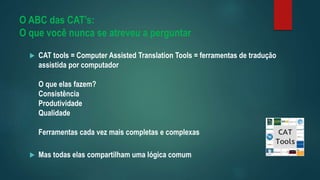 O ABC das CAT’s:
O que você nunca se atreveu a perguntar
 CAT tools = Computer Assisted Translation Tools = ferramentas de tradução
assistida por computador
O que elas fazem?
Consistência
Produtividade
Qualidade
Ferramentas cada vez mais completas e complexas
 Mas todas elas compartilham uma lógica comum
 