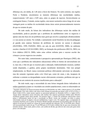 13
diferença era, em média, de 1,46 anos a favor dos brancos. No outro extremo, nas regiões
Norte e Nordeste, encontramos as menores diferenças nas escolaridades médias,
respectivamente 1,05 anos e 0,95 anos, entre os grupos de raça/cor, favoravelmente ao
contingente branco. Contudo, nestas regiões, esta menor assimetria estava longe de ser uma
vantagem posto as médias de escolaridade destas áreas serem pronunciadamente menores
do que no restante do país.
De todo modo, da leitura dos indicadores das diferenças raciais das médias de
escolaridades, pode-se perceber que o problema do analfabetismo entre os negros/as é
apenas uma das faces de um problema mais geral que envolve a população afrodescendente
e o seu acesso ao ensino. Na verdade, o pensamento social brasileiro na área da pedagogia
já guarda uma copiosa literatura do problema do racismo no acesso à educação
(OLIVEIRA, 1999; PAIXÃO, 2003), em sala de aula (SANTOS, 2000), no ambiente
escolar e familiar (CAVALLEIRO, 2003), na formação dos professores (SILVA, 2001), no
livro didático (SILVA 2000); todos estas esferas nefastas para o sucesso escolar das
crianças e jovens negros/as nos estudos.
Por outro lado, contrariamente à perspectiva apresentada por Henriques (2002), não
creio que o problema dos indicadores educacionais reflita os limites do universalismo em
si, mas sim, o fato de que os recursos para a educação, tradicionalmente escassos, acabam
sendo disputados, e ganhos, pelos grupos racialmente dominantes. Falo isso porquê
simplesmente, no Brasil, nunca ocorreram políticas efetivamente universais na educação,
mas tão somente vigoraram ações color blind que, como tal, eram, e são, incapazes de
enfrentar a contento as desigualdades raciais efetivamente existentes, problema este que se
agravou em um contexto de recursos insuficientes para a educação3.
De todo modo, urge a necessidade de uma leitura integrada destes indicadores de
ordem quantitativa (tanto os vinculados aos estudos populacionais, como os relacionados ao
3

Segundo o Relatório do Desenvolvimento Humano do PNUD/ONU de 1999, o Brasil gastava 5,2% do PNB
com educação. Este valor relativo não estava muito distante do praticado por países como os EUA (5,4%); o
Reino Unido (5,4%), sendo mesmo superior ao percentual aplicado na Alemanha (4,8%) e o Japão (3,6%).
Apesar destes indicadores serem relevantes cabe lembrar dois aspectos geralmente elididos pelos filósofos
neoliberais quando tratam desta questão. Em primeiro lugar, o volume dos problemas educacionais nestes
países é infinitamente menor do que o encontrado no Brasil. Assim, por exemplo, em todos os países
selecionados neste pé de página a taxa de analfabetismo é igual a zero. Em segundo lugar, a comparação do
orçamento brasileiro com os países do Primeiro Mundo baseada unicamente em percentuais deixa de lado um
aspecto trivial que diz respeito ao volume de recursos aplicado por cada país. Ora, 5% do PNB, para o Brasil,
será necessariamente menor do que 5% do PNB para os EUA pelo evidente fato de que estas economias têm
tamanho distinto. Deste modo, pode-se dizer, sem sombra de dúvida, que além de mal, nosso país gasta muito
pouco com educação.

 